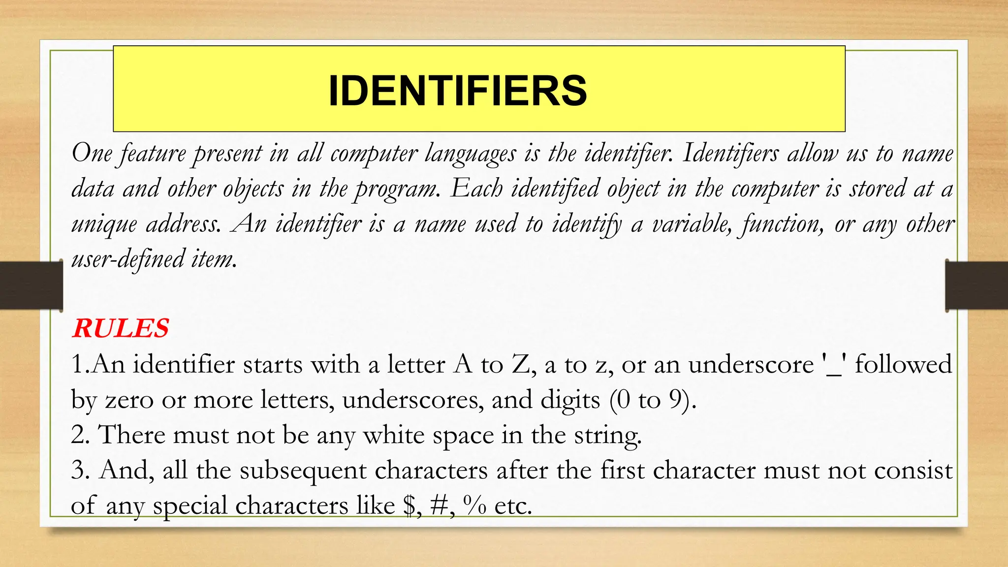 IDENTIFIERS
One feature present in all computer languages is the identifier. Identifiers allow us to name
data and other objects in the program. Each identified object in the computer is stored at a
unique address. An identifier is a name used to identify a variable, function, or any other
user-defined item.
RULES
1.An identifier starts with a letter A to Z, a to z, or an underscore '_' followed
by zero or more letters, underscores, and digits (0 to 9).
2. There must not be any white space in the string.
3. And, all the subsequent characters after the first character must not consist
of any special characters like $, #, % etc.
 