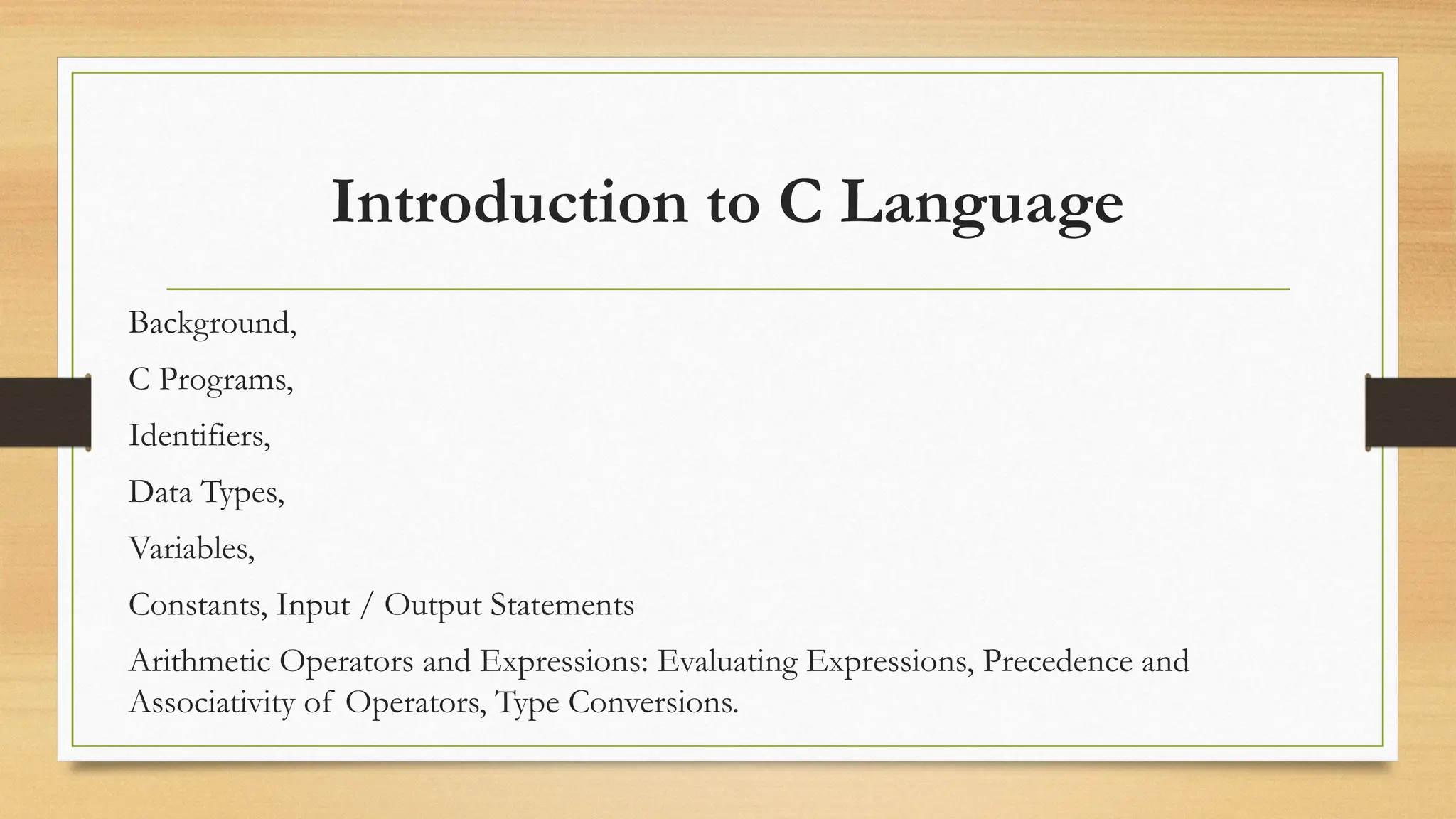 Introduction to C Language
Background,
C Programs,
Identifiers,
Data Types,
Variables,
Constants, Input / Output Statements
Arithmetic Operators and Expressions: Evaluating Expressions, Precedence and
Associativity of Operators, Type Conversions.
 