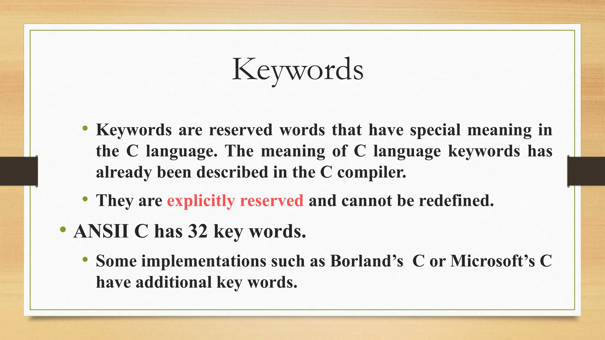 Keywords
• Keywords are reserved words that have special meaning in
the C language. The meaning of C language keywords has
already been described in the C compiler.
• They are explicitly reserved and cannot be redefined.
• ANSII C has 32 key words.
• Some implementations such as Borland’s C or Microsoft’s C
have additional key words.
 