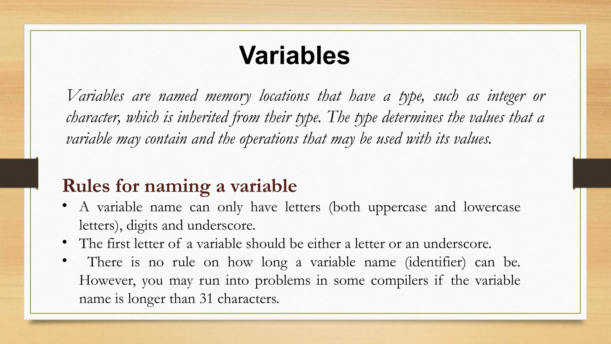 Variables
Variables are named memory locations that have a type, such as integer or
character, which is inherited from their type. The type determines the values that a
variable may contain and the operations that may be used with its values.
Rules for naming a variable
• A variable name can only have letters (both uppercase and lowercase
letters), digits and underscore.
• The first letter of a variable should be either a letter or an underscore.
• There is no rule on how long a variable name (identifier) can be.
However, you may run into problems in some compilers if the variable
name is longer than 31 characters.
 