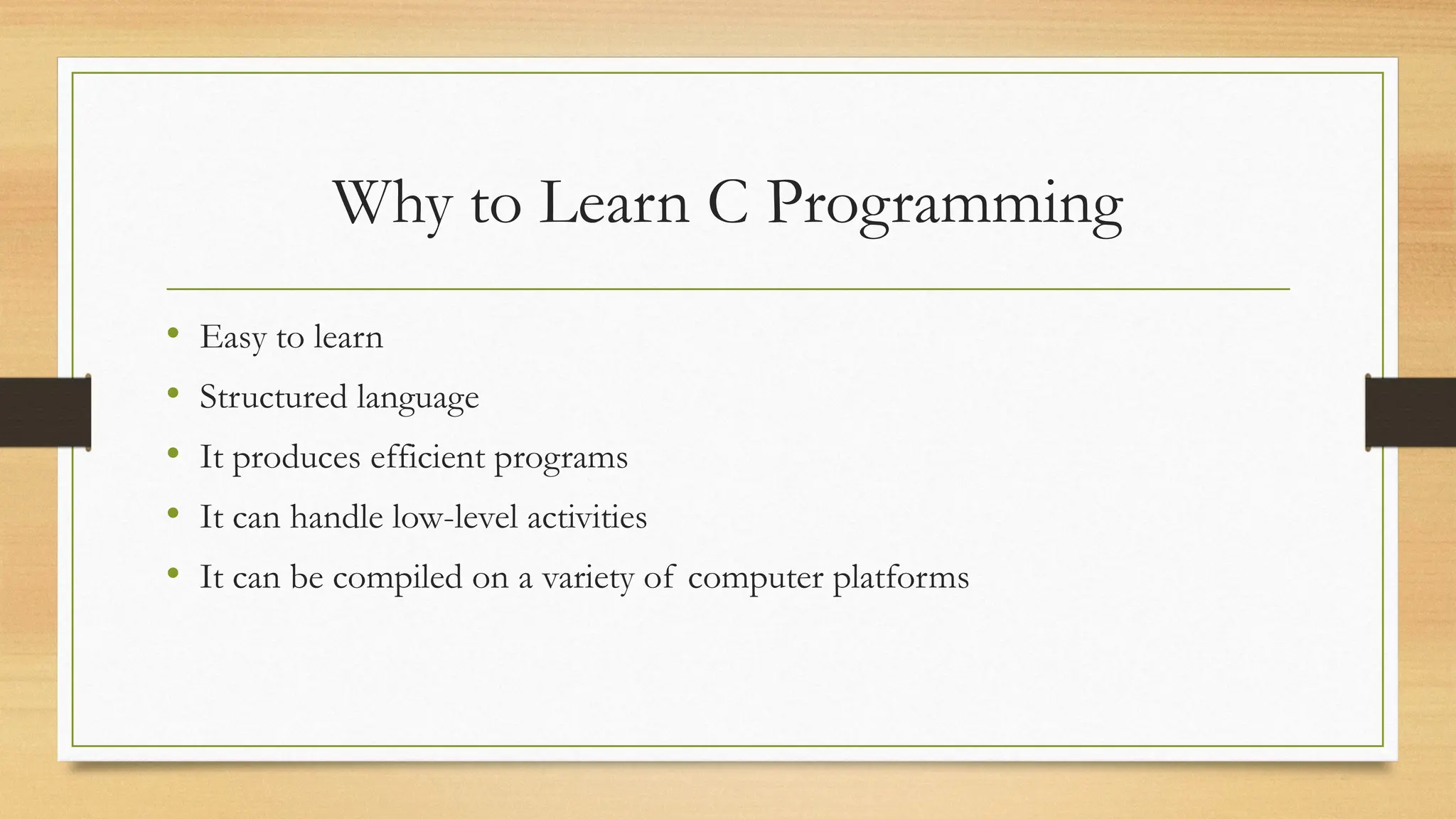 Why to Learn C Programming
• Easy to learn
• Structured language
• It produces efficient programs
• It can handle low-level activities
• It can be compiled on a variety of computer platforms
 
