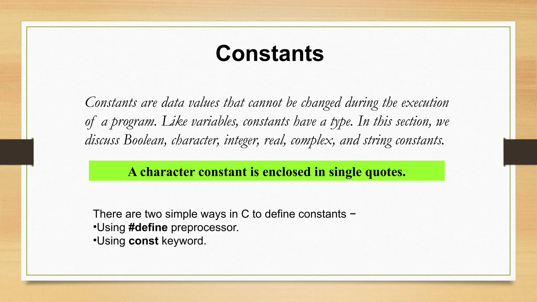 Constants
Constants are data values that cannot be changed during the execution
of a program. Like variables, constants have a type. In this section, we
discuss Boolean, character, integer, real, complex, and string constants.
A character constant is enclosed in single quotes.
There are two simple ways in C to define constants −
•Using #define preprocessor.
•Using const keyword.
 