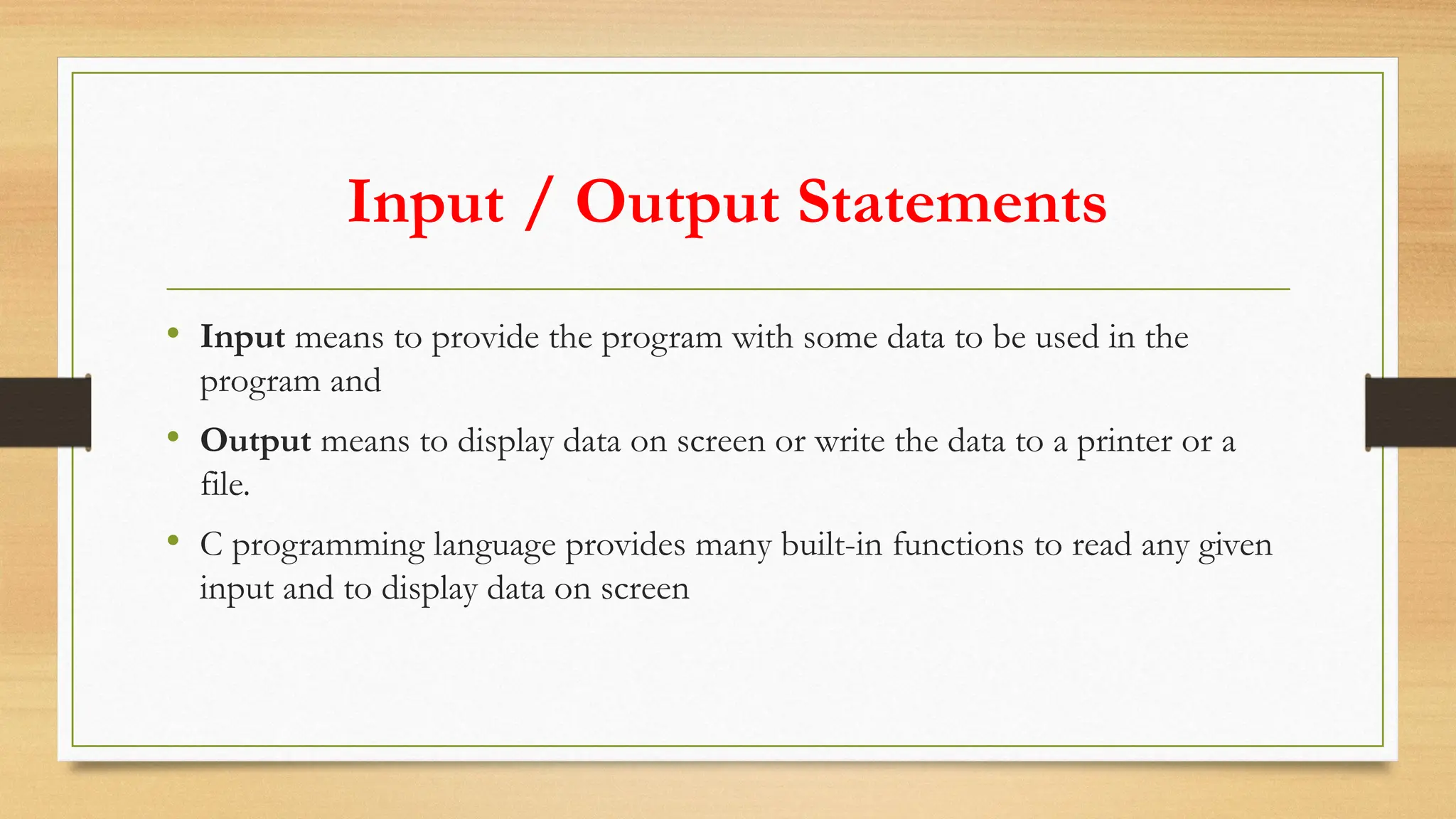 Input / Output Statements
• Input means to provide the program with some data to be used in the
program and
• Output means to display data on screen or write the data to a printer or a
file.
• C programming language provides many built-in functions to read any given
input and to display data on screen
 