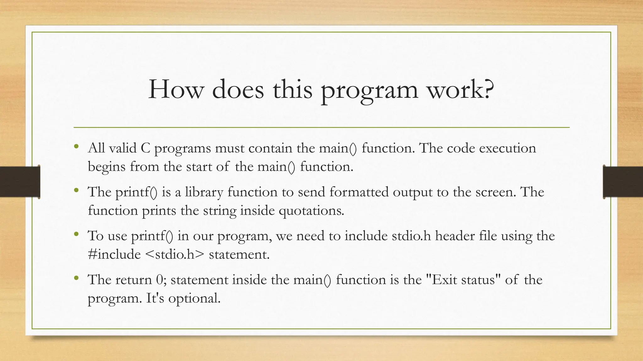 How does this program work?
• All valid C programs must contain the main() function. The code execution
begins from the start of the main() function.
• The printf() is a library function to send formatted output to the screen. The
function prints the string inside quotations.
• To use printf() in our program, we need to include stdio.h header file using the
#include <stdio.h> statement.
• The return 0; statement inside the main() function is the "Exit status" of the
program. It's optional.
 