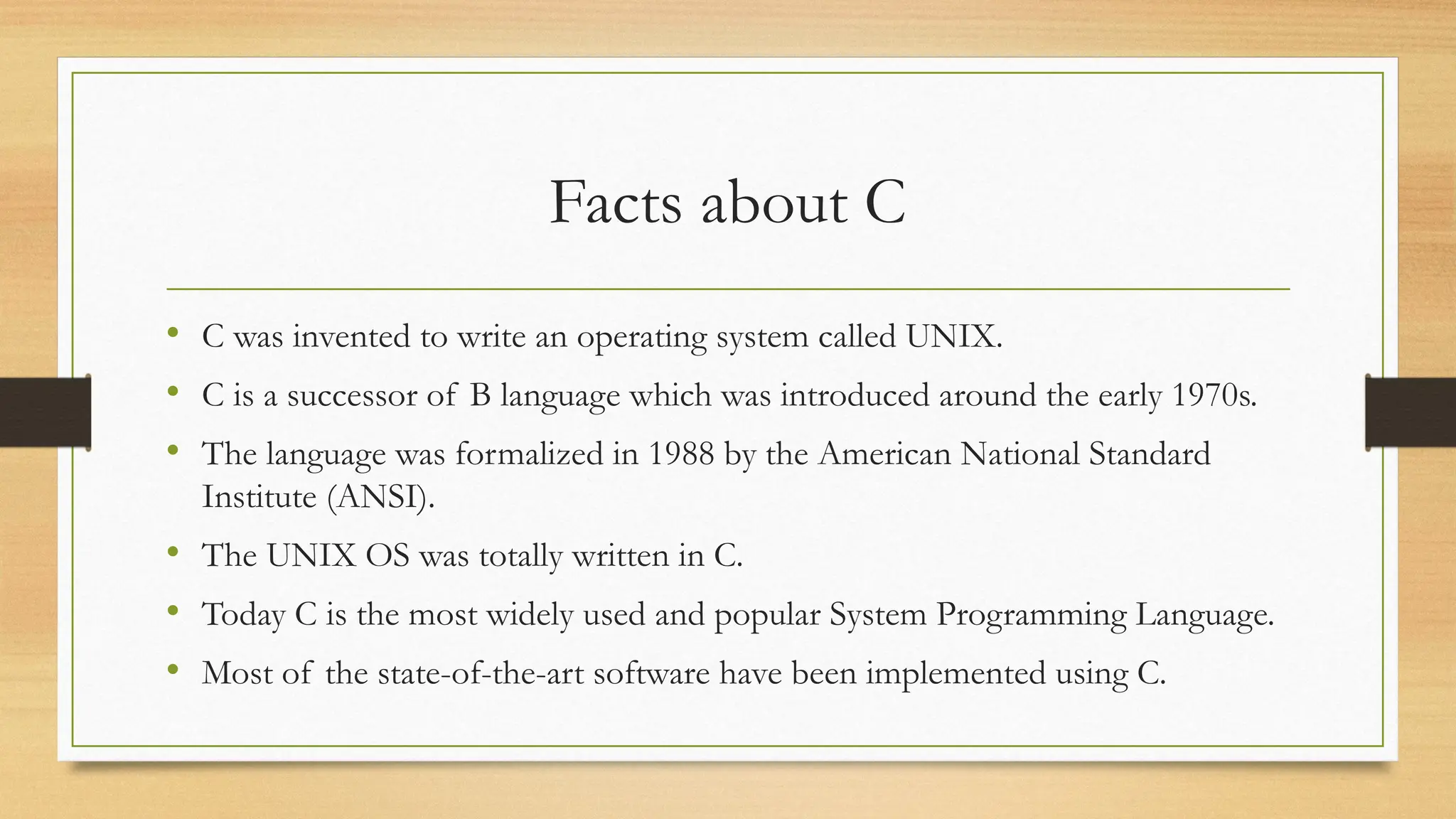Facts about C
• C was invented to write an operating system called UNIX.
• C is a successor of B language which was introduced around the early 1970s.
• The language was formalized in 1988 by the American National Standard
Institute (ANSI).
• The UNIX OS was totally written in C.
• Today C is the most widely used and popular System Programming Language.
• Most of the state-of-the-art software have been implemented using C.
 