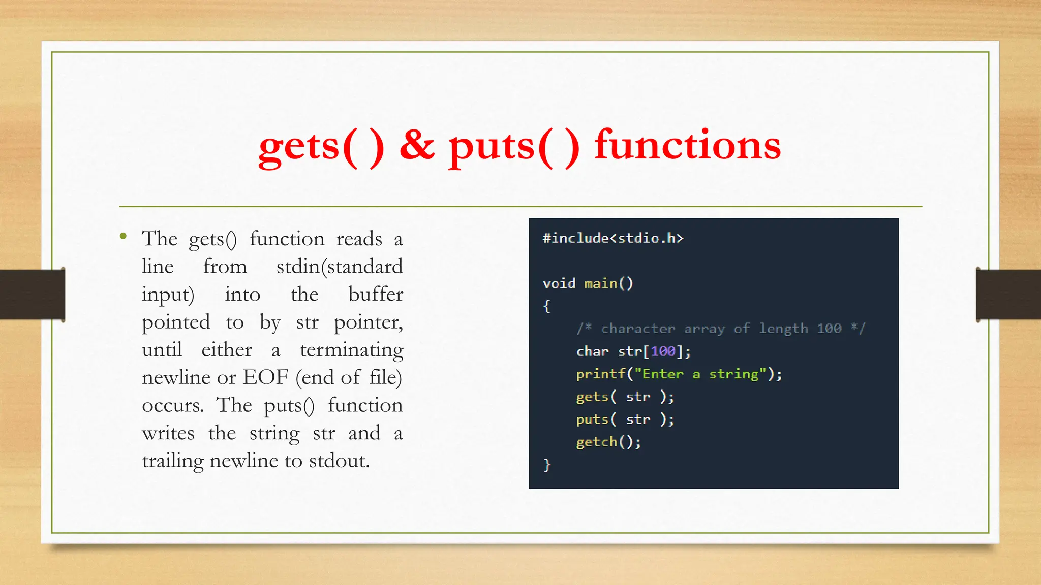 gets( ) & puts( ) functions
• The gets() function reads a
line from stdin(standard
input) into the buffer
pointed to by str pointer,
until either a terminating
newline or EOF (end of file)
occurs. The puts() function
writes the string str and a
trailing newline to stdout.
 
