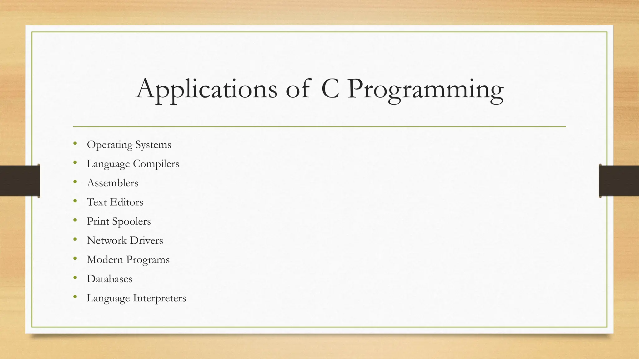 Applications of C Programming
• Operating Systems
• Language Compilers
• Assemblers
• Text Editors
• Print Spoolers
• Network Drivers
• Modern Programs
• Databases
• Language Interpreters
 