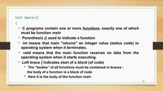 13
int main()
{
– C programs contain one or more functions, exactly one of which
must be function main
– Parenthesis () used to indicate a function
– int means that main "returns" an integer value (status code) to
operating system when it terminates.
– void means that the main function receives no data from the
operating system when it starts executing.
– Left brace { indicates start of a block (of code)
• The “bodies” of all functions must be contained in braces -
the body of a function is a block of code
• Here it is the body of the function main
 