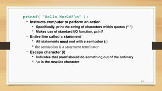 14
printf( “Hello World!n" );
– Instructs computer to perform an action
• Specifically, print the string of characters within quotes (“ ”)
• Makes use of standard I/O function, printf
– Entire line called a statement
• All statements must end with a semicolon (;)
• the semicolon is a statement terminator
– Escape character ()
• Indicates that printf should do something out of the ordinary
• n is the newline character
 