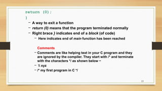 15
return (0);
}
– A way to exit a function
– return (0) means that the program terminated normally
– Right brace } indicates end of a block (of code)
– Here indicates end of main function has been reached
Comments
– Comments are like helping text in your C program and they
are ignored by the compiler. They start with /* and terminate
with the characters */ as shown below −
–  xyz
– /* my first program in C */
 