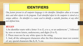 IDENTIFIERS
One feature present in all computer languages is the identifier. Identifiers allow us to name
data and other objects in the program. Each identified object in the computer is stored at a
unique address. An identifier is a name used to identify a variable, function, or any other
user-defined item.
RULES
1.An identifier starts with a letter A to Z, a to z, or an underscore '_' followed
by zero or more letters, underscores, and digits (0 to 9).
2. There must not be any white space in the string.
3. And, all the subsequent characters after the first character must not consist
of any special characters like $, #, % etc.
 