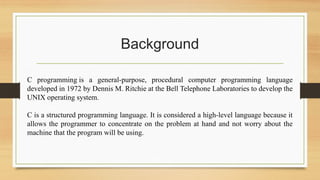 Background
C programming is a general-purpose, procedural computer programming language
developed in 1972 by Dennis M. Ritchie at the Bell Telephone Laboratories to develop the
UNIX operating system.
C is a structured programming language. It is considered a high-level language because it
allows the programmer to concentrate on the problem at hand and not worry about the
machine that the program will be using.
 