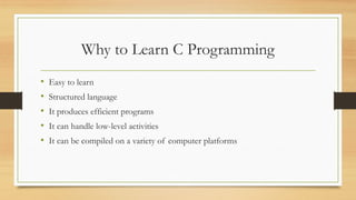 Why to Learn C Programming
• Easy to learn
• Structured language
• It produces efficient programs
• It can handle low-level activities
• It can be compiled on a variety of computer platforms
 