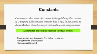 Constants
Constants are data values that cannot be changed during the execution
of a program. Like variables, constants have a type. In this section, we
discuss Boolean, character, integer, real, complex, and string constants.
A character constant is enclosed in single quotes.
There are two simple ways in C to define constants −
•Using #define preprocessor.
•Using const keyword.
 