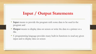 Input / Output Statements
• Input means to provide the program with some data to be used in the
program and
• Output means to display data on screen or write the data to a printer or a
file.
• C programming language provides many built-in functions to read any given
input and to display data on screen
 