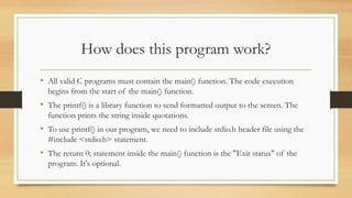 How does this program work?
• All valid C programs must contain the main() function. The code execution
begins from the start of the main() function.
• The printf() is a library function to send formatted output to the screen. The
function prints the string inside quotations.
• To use printf() in our program, we need to include stdio.h header file using the
#include <stdio.h> statement.
• The return 0; statement inside the main() function is the "Exit status" of the
program. It's optional.
 
