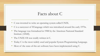 Facts about C
• C was invented to write an operating system called UNIX.
• C is a successor of B language which was introduced around the early 1970s.
• The language was formalized in 1988 by the American National Standard
Institute (ANSI).
• The UNIX OS was totally written in C.
• Today C is the most widely used and popular System Programming Language.
• Most of the state-of-the-art software have been implemented using C.
 