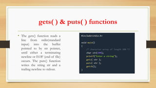 gets( ) & puts( ) functions
• The gets() function reads a
line from stdin(standard
input) into the buffer
pointed to by str pointer,
until either a terminating
newline or EOF (end of file)
occurs. The puts() function
writes the string str and a
trailing newline to stdout.
 