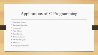 Applications of C Programming
• Operating Systems
• Language Compilers
• Assemblers
• Text Editors
• Print Spoolers
• Network Drivers
• Modern Programs
• Databases
• Language Interpreters
 