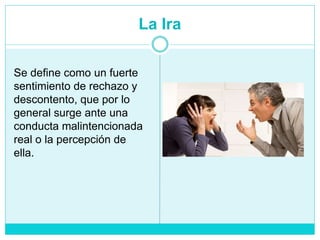 La Ira
Se define como un fuerte
sentimiento de rechazo y
descontento, que por lo
general surge ante una
conducta malintencionada
real o la percepción de
ella.
 