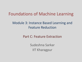 Foundations of Machine Learning
Sudeshna Sarkar
IIT Kharagpur
Module 3: Instance Based Learning and
Feature Reduction
Part C: Feature Extraction
 