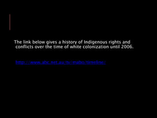 The link below gives a history of Indigenous rights and
conflicts over the time of white colonization until 2006.
http://www.abc.net.au/tv/mabo/timeline/
 