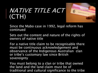 NATIVE TITLE ACT 1993
(CTH)
Since the Mabo case in 1992, legal reform has
continued
Sets out the content and nature of the rights of
owners of native title
For a native title claim to be recognisable there
must be continuous acknowledgement and
observance of the Indigenous Australian clan
or tribe’s customary law since British
sovereignty
You must belong to a clan or tribe that owned
the land and the land claim must be of
traditional and cultural significance to the tribe
 