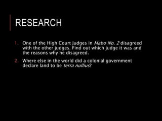 RESEARCH
1. One of the High Court Judges in Mabo No. 2 disagreed
with the other judges. Find out which judge it was and
the reasons why he disagreed.
2. Where else in the world did a colonial government
declare land to be terra nullius?
 