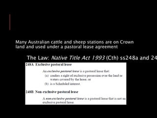 Many Australian cattle and sheep stations are on Crown
land and used under a pastoral lease agreement
The Law: Native Title Act 1993 (Cth) ss248a and 24
 