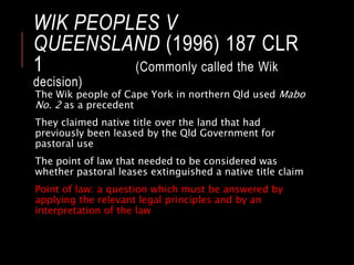 WIK PEOPLES V
QUEENSLAND (1996) 187 CLR
1 (Commonly called the Wik
decision)
The Wik people of Cape York in northern Qld used Mabo
No. 2 as a precedent
They claimed native title over the land that had
previously been leased by the Qld Government for
pastoral use
The point of law that needed to be considered was
whether pastoral leases extinguished a native title claim
Point of law: a question which must be answered by
applying the relevant legal principles and by an
interpretation of the law
 