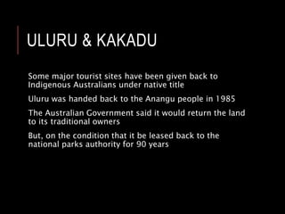 ULURU & KAKADU
Some major tourist sites have been given back to
Indigenous Australians under native title
Uluru was handed back to the Anangu people in 1985
The Australian Government said it would return the land
to its traditional owners
But, on the condition that it be leased back to the
national parks authority for 90 years
 