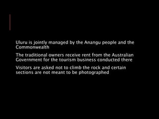 Uluru is jointly managed by the Anangu people and the
Commonwealth
The traditional owners receive rent from the Australian
Government for the tourism business conducted there
Visitors are asked not to climb the rock and certain
sections are not meant to be photographed
 