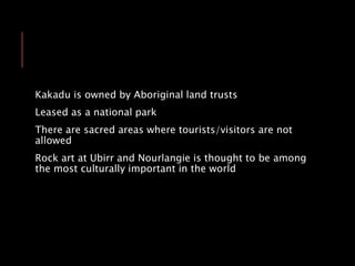 Kakadu is owned by Aboriginal land trusts
Leased as a national park
There are sacred areas where tourists/visitors are not
allowed
Rock art at Ubirr and Nourlangie is thought to be among
the most culturally important in the world
 
