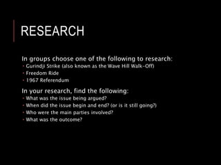 HOMEWORK: RESEARCH
TASK
Individually, choose one of the following to research:
 Gurindji Strike (also known as the Wave Hill Walk-Off)
 Freedom Ride
 1967 Referendum
In your research, find the following:
 What was the issue being argued?
 When did the issue begin and end? (or is it still going?)
 Who were the main parties involved?
 What was the outcome?
 Find at least 3 images to enhance your findings
 Upload your findings to Learner.Link (under Week 4).
 