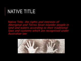 NATIVE TITLE
Native Title: the rights and interests of
Aboriginal and Torres Strait Islander people in
land and waters according to their traditional
laws and customs which are recognised under
Australian law
 