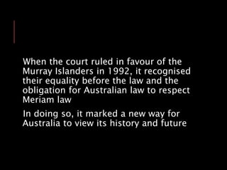 When the court ruled in favour of the
Murray Islanders in 1992, it recognised
their equality before the law and the
obligation for Australian law to respect
Meriam law
In doing so, it marked a new way for
Australia to view its history and future
 