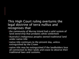 This High Court ruling overturns the
legal doctrine of terra nullius and
recognises that
 the community of Murray Island had a valid system of
land ownership that predates white settlement
 Australia’s Indigenous peoples owned traditional land
under native title
 native title continues to the present day, unless
extinguished by the Crown
 native title may be extinguished if the landholders lose
all connection to their lands and cease to observe their
traditional laws and customs.
 
