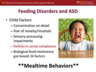 Feeding Disorders and ASD
• Child Factors
– Concentration on detail
– Fear of novelty/ritualistic
– Sensory processing
impairments
– Deficits in social compliance
– Biological food intolerance
gut-based, GI factors
**Mealtime Behaviors**
 