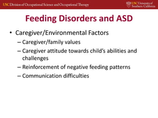 Feeding Disorders and ASD
• Caregiver/Environmental Factors
– Caregiver/family values
– Caregiver attitude towards child’s abilities and
challenges
– Reinforcement of negative feeding patterns
– Communication difficulties
 