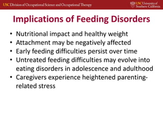 Implications of Feeding Disorders
• Nutritional impact and healthy weight
• Attachment may be negatively affected
• Early feeding difficulties persist over time
• Untreated feeding difficulties may evolve into
eating disorders in adolescence and adulthood
• Caregivers experience heightened parenting-
related stress
 