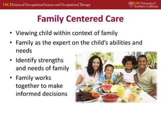 Family Centered Care
• Viewing child within context of family
• Family as the expert on the child’s abilities and
needs
• Identify strengths
and needs of family
• Family works
together to make
informed decisions
 