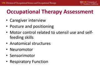 Occupational Therapy Assessment
• Caregiver interview
• Posture and positioning
• Motor control related to utensil use and self-
feeding skills
• Anatomical structures
• Neuromotor
• Sensorimotor
• Respiratory Function
 