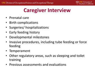 Caregiver Interview
• Prenatal care
• Birth complications
• Surgeries/ hospitalizations
• Early feeding history
• Developmental milestones
• Invasive procedures, including tube feeding or force
feeding
• Temperament
• Other regulatory areas, such as sleeping and toilet
training
• Previous assessments and evaluations
 