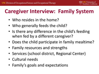 Caregiver Interview: Family System
• Who resides in the home?
• Who generally feeds the child?
• Is there any difference in the child’s feeding
when fed by a different caregiver?
• Does the child participate in family mealtime?
• Family resources and strengths
• Services (school district, Regional Center)
• Cultural needs
• Family’s goals and expectations
 