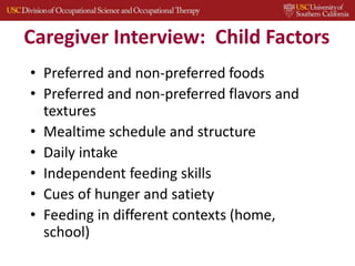 Caregiver Interview: Child Factors
• Preferred and non-preferred foods
• Preferred and non-preferred flavors and
textures
• Mealtime schedule and structure
• Daily intake
• Independent feeding skills
• Cues of hunger and satiety
• Feeding in different contexts (home,
school)
 