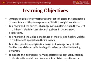Learning Objectives
• Describe multiple interrelated factors that influence the occupation
of mealtime and the management of healthy weight in children.
• To understand the current challenges of maintaining healthy weight
in children and adolescents including those in underserved
populations.
• To understand the unique challenges of maintaining healthy weight
in children with special healthcare needs.
• To utilize specific strategies to discuss and manage weight with
families and children with feeding disorders or selective feeding
behaviors.
• To explore the interdisciplinary approach to support unique needs
of clients with special healthcare needs with feeding disorders.
 