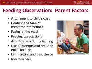 Feeding Observation: Parent Factors
• Attunement to child’s cues
• Content and tone of
mealtime interactions
• Pacing of the meal
• Feeding expectations
• Attentiveness during feeding
• Use of prompts and praise to
guide feeding
• Limit-setting and persistence
• Inventiveness
 