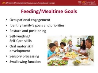 Feeding/Mealtime Goals
• Occupational engagement
• Identify family’s goals and priorities
• Posture and positioning
• Self-Feeding/
Self-Care skills
• Oral motor skill
development
• Sensory processing
• Swallowing function
 