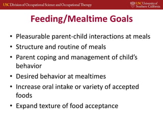Feeding/Mealtime Goals
• Pleasurable parent-child interactions at meals
• Structure and routine of meals
• Parent coping and management of child’s
behavior
• Desired behavior at mealtimes
• Increase oral intake or variety of accepted
foods
• Expand texture of food acceptance
29
 