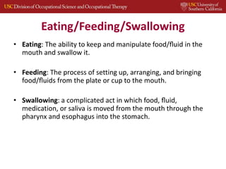Eating/Feeding/Swallowing
• Eating: The ability to keep and manipulate food/ﬂuid in the
mouth and swallow it.
• Feeding: The process of setting up, arranging, and bringing
food/ﬂuids from the plate or cup to the mouth.
• Swallowing: a complicated act in which food, ﬂuid,
medication, or saliva is moved from the mouth through the
pharynx and esophagus into the stomach.
 